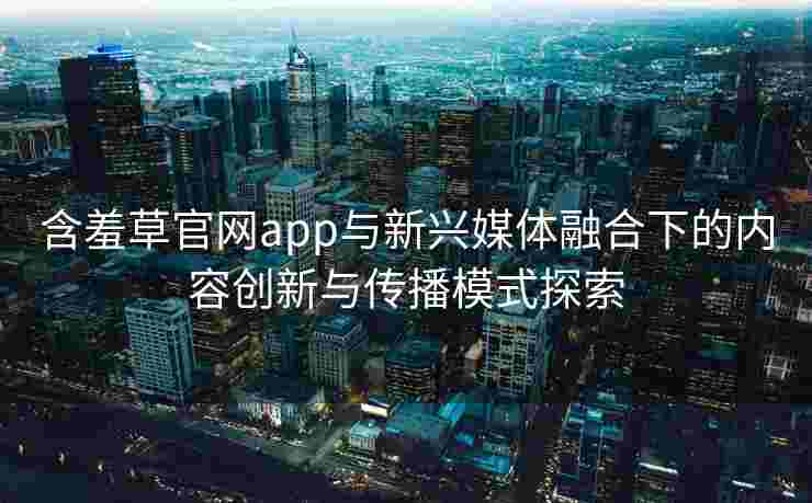 含羞草官网app与新兴媒体融合下的内容创新与传播模式探索