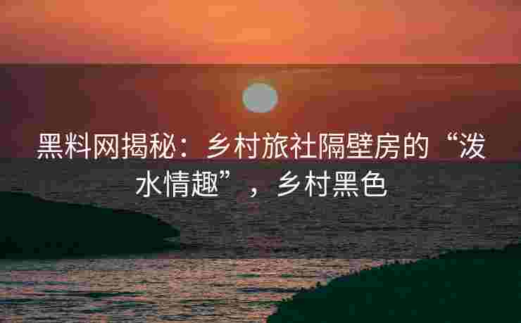 黑料网揭秘：乡村旅社隔壁房的“泼水情趣”，乡村黑色