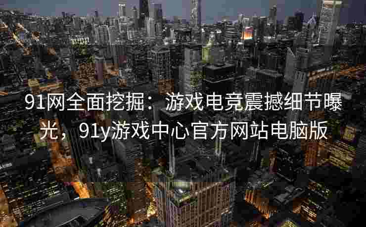 91网全面挖掘：游戏电竞震撼细节曝光，91y游戏中心官方网站电脑版
