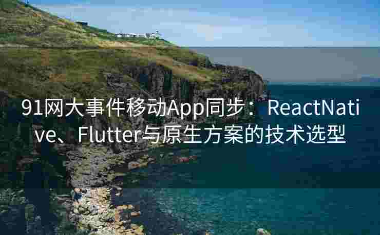 91网大事件移动App同步：ReactNative、Flutter与原生方案的技术选型