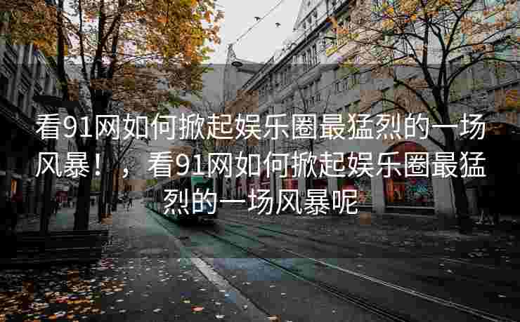 看91网如何掀起娱乐圈最猛烈的一场风暴！，看91网如何掀起娱乐圈最猛烈的一场风暴呢