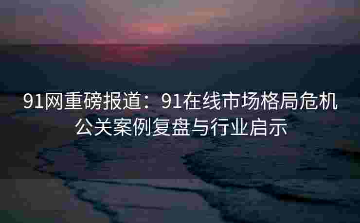 91网重磅报道：91在线市场格局危机公关案例复盘与行业启示