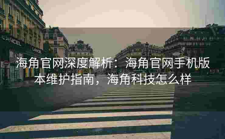 海角官网深度解析：海角官网手机版本维护指南，海角科技怎么样