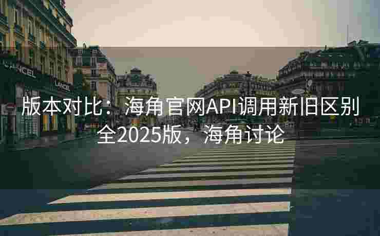 版本对比：海角官网API调用新旧区别全2025版，海角讨论