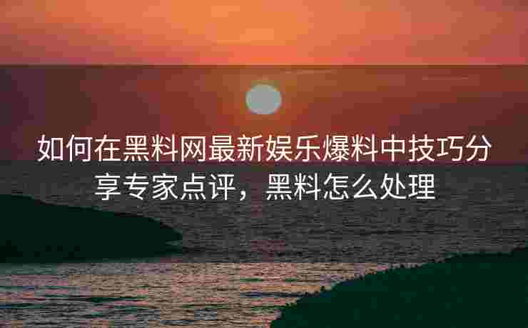如何在黑料网最新娱乐爆料中技巧分享专家点评，黑料怎么处理