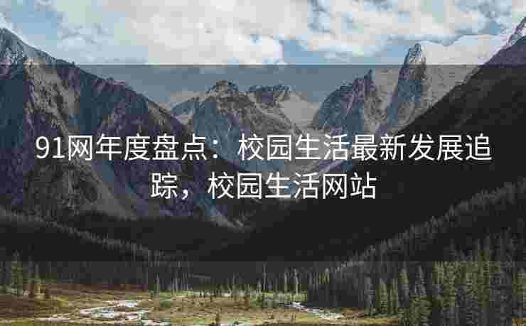 91网年度盘点：校园生活最新发展追踪，校园生活网站