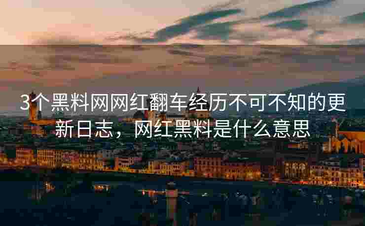 3个黑料网网红翻车经历不可不知的更新日志，网红黑料是什么意思