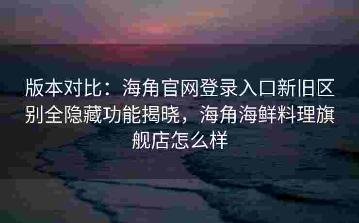 版本对比：海角官网登录入口新旧区别全隐藏功能揭晓，海角海鲜料理旗舰店怎么样