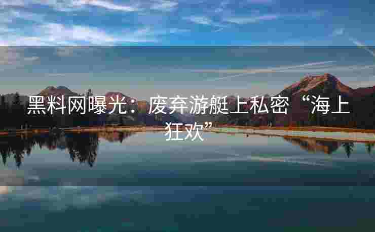 黑料网曝光：废弃游艇上私密“海上狂欢”