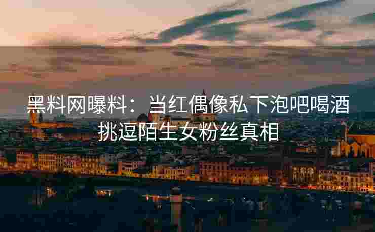黑料网曝料：当红偶像私下泡吧喝酒挑逗陌生女粉丝真相